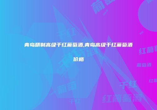青岛精制高级干红葡萄酒,青岛高级干红葡萄酒价格
