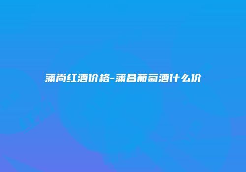 蒲尚红酒价格-蒲昌葡萄酒什么价