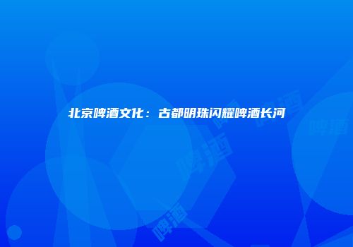 北京啤酒文化：古都明珠闪耀啤酒长河
