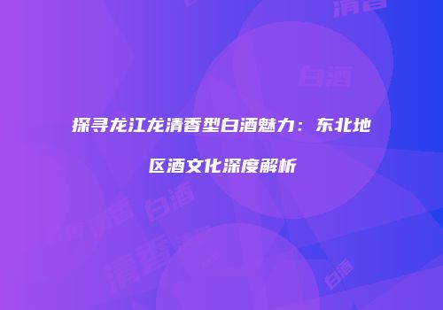 探寻龙江龙清香型白酒魅力：东北地区酒文化深度解析