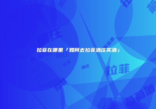 拉菲在哪里「如何去拉菲酒庄买酒」