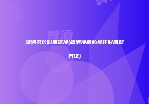 啤酒多长时间冻冷(啤酒冷藏的最佳时间和方法)