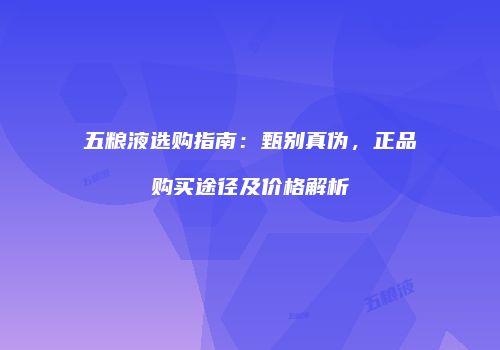 五粮液选购指南：甄别真伪，正品购买途径及价格解析