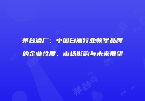 茅台酒厂：中国白酒行业领军品牌的企业性质、市场影响与未来展望