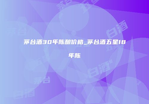 茅台酒30年陈酿价格_茅台酒五星18年陈