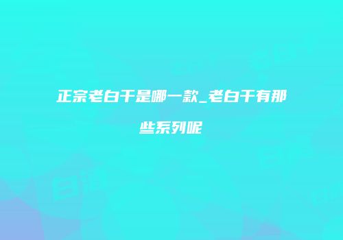 正宗老白干是哪一款_老白干有那些系列呢