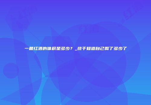一箱红酒的体积是多少？_终于知道自己喝了多少了