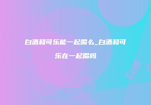 白酒和可乐能一起喝么_白酒和可乐在一起喝吗