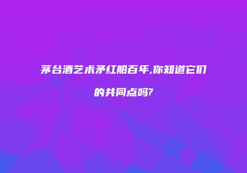 茅台酒艺术矛红船百年,你知道它们的共同点吗?