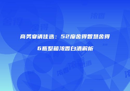 商务宴请佳选：52度舍得智慧舍得6瓶整箱浓香白酒解析