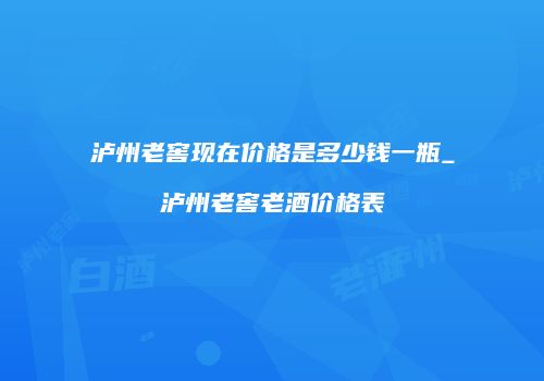 泸州老窖现在价格是多少钱一瓶_泸州老窖老酒价格表