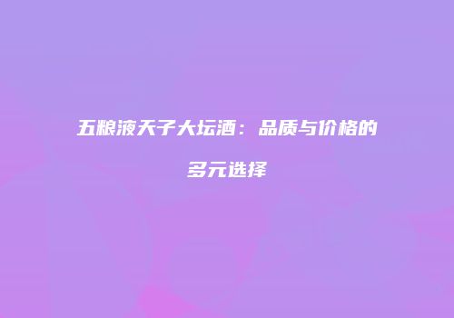 五粮液天子大坛酒：品质与价格的多元选择