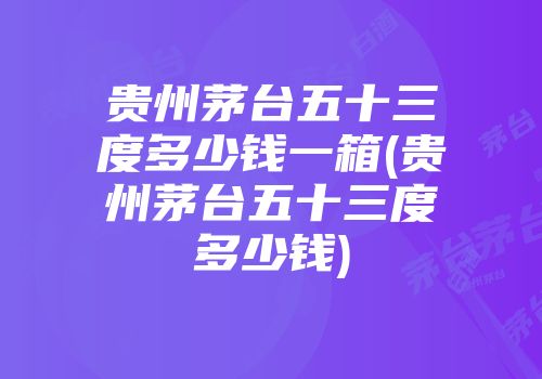 贵州茅台五十三度多少钱一箱(贵州茅台五十三度多少钱)