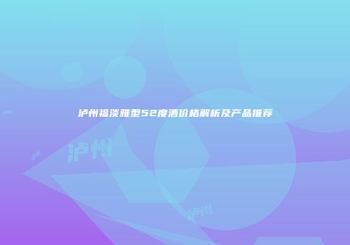 泸州福淡雅型52度酒价格解析及产品推荐