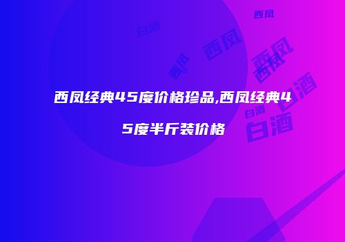 西凤经典45度价格珍品,西凤经典45度半斤装价格