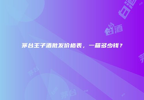 茅台王子酒批发价格表，一箱多少钱？