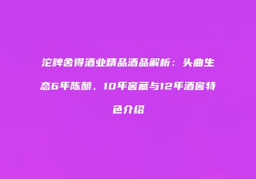 沱牌舍得酒业精品酒品解析：头曲生态6年陈酿、10年窖藏与12年酒窖特色介绍