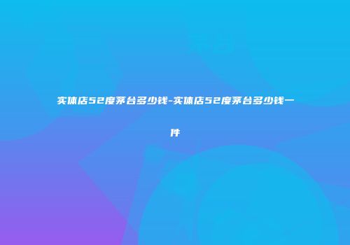 实体店52度茅台多少钱-实体店52度茅台多少钱一件
