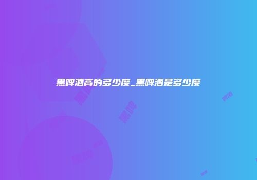 黑啤酒高的多少度_黑啤酒是多少度