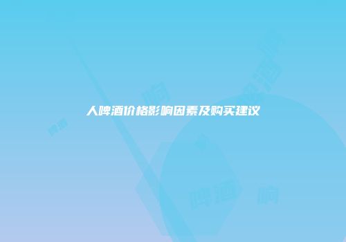 人啤酒价格影响因素及购买建议
