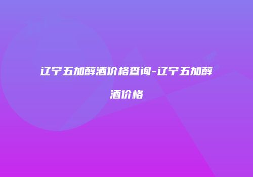 辽宁五加醇酒价格查询-辽宁五加醇酒价格