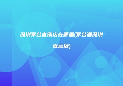 深圳茅台直销店在哪里(茅台酒深圳直营店)