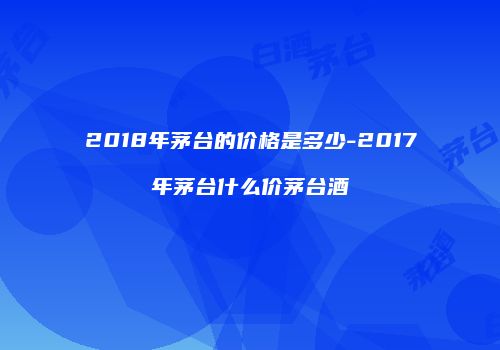 2018年茅台的价格是多少-2017年茅台什么价茅台酒