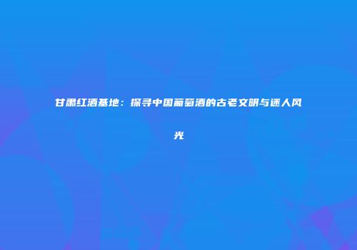 甘肃红酒基地：探寻中国葡萄酒的古老文明与迷人风光