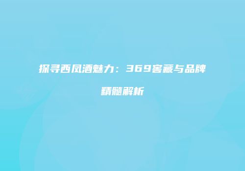 探寻西凤酒魅力：369窖藏与品牌精髓解析
