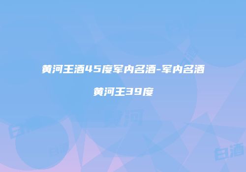 黄河王酒45度军内名酒-军内名酒黄河王39度