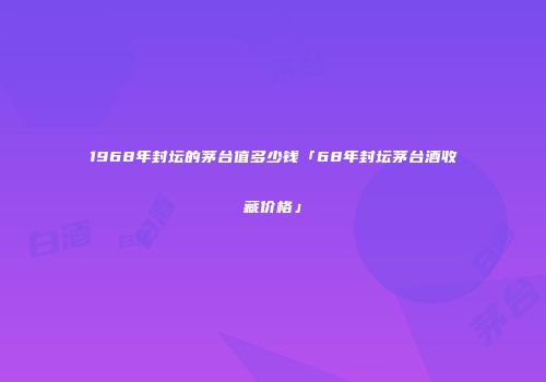 1968年封坛的茅台值多少钱「68年封坛茅台酒收藏价格」