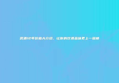 武酒12年价格大介绍，让你的饮酒品味更上一层楼