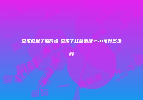 皇家红提子酒价格-皇家干红葡萄酒750毫升多少钱