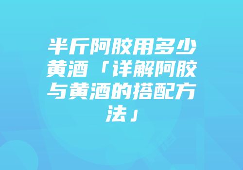 半斤阿胶用多少黄酒「详解阿胶与黄酒的搭配方法」
