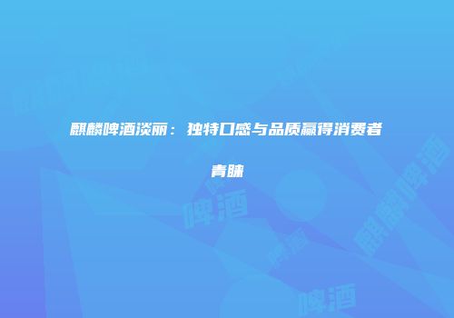 麒麟啤酒淡丽：独特口感与品质赢得消费者青睐
