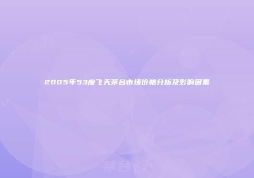 2005年53度飞天茅台市场价格分析及影响因素