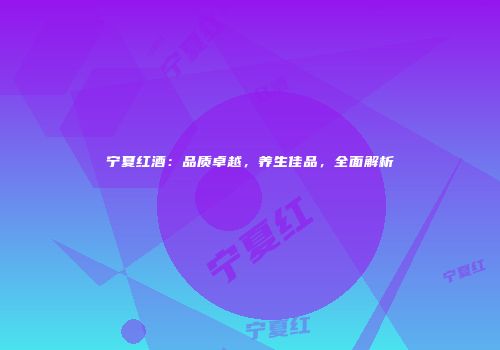 宁夏红酒：品质卓越，养生佳品，全面解析