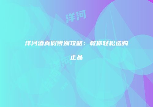 洋河酒真假辨别攻略：教你轻松选购正品