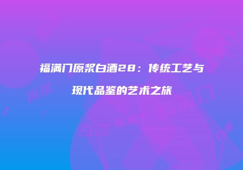 福满门原浆白酒28：传统工艺与现代品鉴的艺术之旅