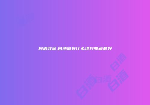 白酒收藏,白酒放在什么地方收藏最好