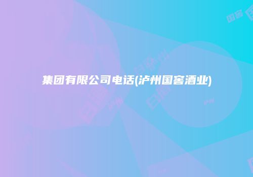 集团有限公司电话(泸州国窖酒业)