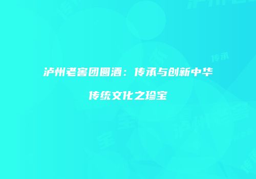 泸州老窖团圆酒：传承与创新中华传统文化之珍宝