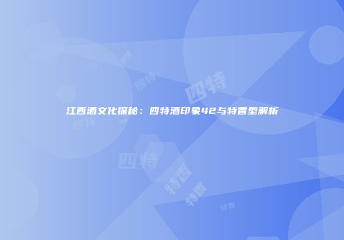 江西酒文化探秘：四特酒印象42与特香型解析
