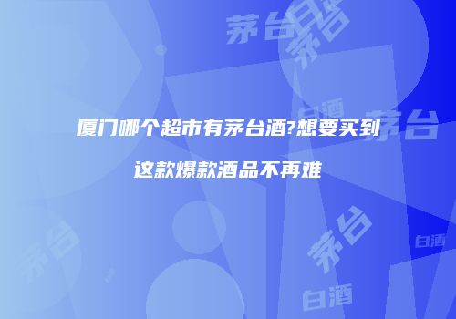 厦门哪个超市有茅台酒?想要买到这款爆款酒品不再难