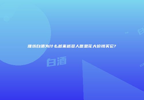 潍坊白酒为什么越来越多人愿意花大价钱买它?