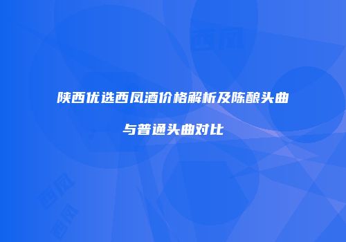 陕西优选西凤酒价格解析及陈酿头曲与普通头曲对比