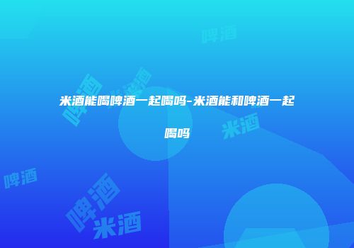 米酒能喝啤酒一起喝吗-米酒能和啤酒一起喝吗