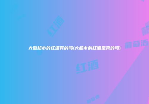 大型超市的红酒真的吗(大超市的红酒是真的吗)