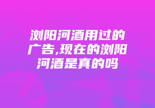 浏阳河酒用过的广告,现在的浏阳河酒是真的吗
