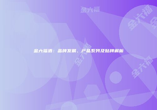 金六福酒：品牌发展、产品系列及贴牌解析